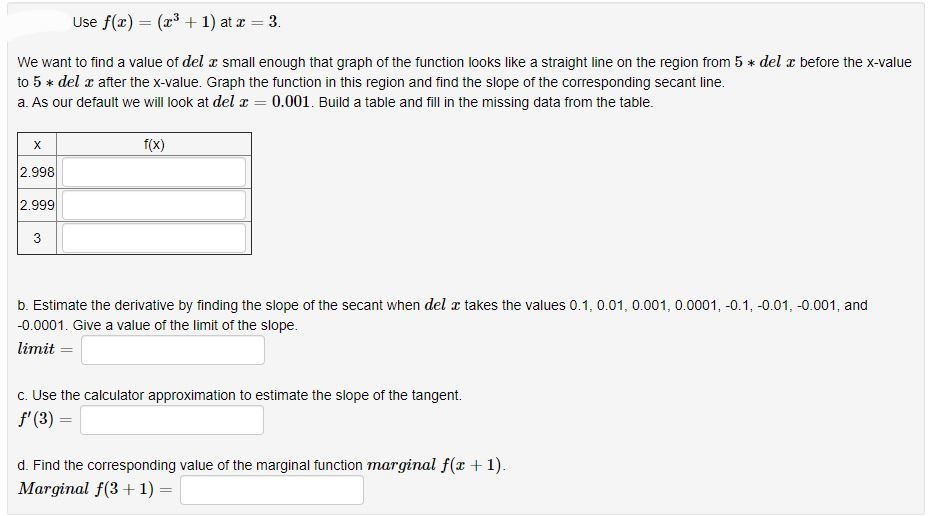 Use f(x) = (x³ + 1) at x = 3.
We want to find a value of del x small enough that graph of the function looks like a straight line on the region from 5* del x before the x-value
to 5 * del x after the x-value. Graph the function in this region and find the slope of the corresponding secant line.
a. As our default we will look at del x = 0.001. Build a table and fill in the missing data from the table.
X
2.998
2.999
3
f(x)
b. Estimate the derivative by finding the slope of the secant when del x takes the values 0.1, 0.01, 0.001, 0.0001, -0.1, -0.01, -0.001, and
-0.0001. Give a value of the limit of the slope.
limit=
c. Use the calculator approximation to estimate the slope of the tangent.
f' (3) =
d. Find the corresponding value of the marginal function marginal f(x + 1).
Marginal f(3+1) =