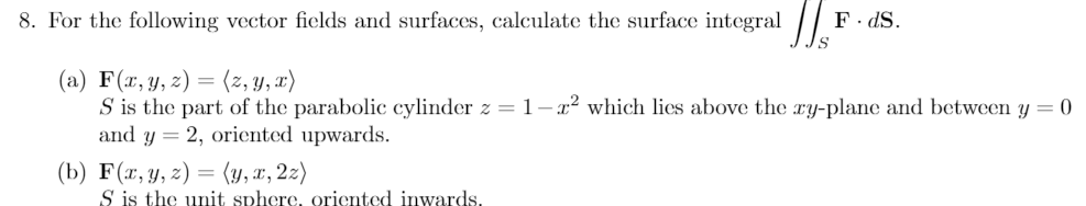 8. For the following vector fields and surfaces, calculate the surface integral
(a) F(x, y, z) = (z, y, x)
S is the part of the parabolic cylinder z = 1-² which lies above the xy-plane and between y = 0
and y = 2, oriented upwards.
(b) F(x, y, z) = (y, x, 2z)
F.dS.
S is the unit sphere, oriented inwards.