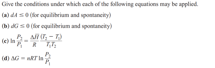 Give the conditions under which each of the following equations may be applied.
(a) dA ≤ 0 (for equilibrium and spontaneity)
(b) dG ≤ 0 (for equilibrium and spontaneity)
P2 _ ΔΗ (Τ, - Τ)
(c) In P₁
=
R
T₁T₂
(d) AG = nRT In
P₂
P₁