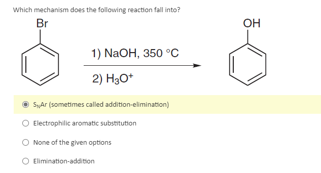 Which mechanism does the following reaction fall into?
Br
1) NaOH, 350 °C
2) H3O+
SNAr (sometimes called addition-elimination)
Electrophilic aromatic substitution
None of the given options
Elimination-addition
OH