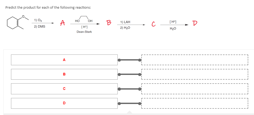 Predict the product for each of the following reactions:
1) 03
HO
OH
a
A
2) DMS
[H*]
Dean-Stark
A
B
с
D
B
1) LAH
2)
H₂O
[ ]]]]
с
[H+]
H₂O
D