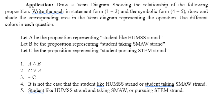 Application: Draw a Venn Diagram Showing the relationship of the following
proposition. Write the each in statement form (1 – 3) and the symbolic form (4 – 5), draw and
shade the corresponding area in the Venn diagram representing the operation. Use different
colors in each question.
Let A be the proposition representing “student like HUMSS strand"
Let B be the proposition representing "student taking SMAW strand"
Let C be the proposition representing “student pursuing STEM strand"
1. AAB
2. CVA
3. -C
4. It is not the case that the student like HUMSS strand or ștudent taking SMAW strand.
5. Student like HUMSS strand and taking SMAW, or pursuing STEM strand.
