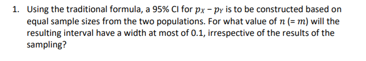 1. Using the traditional formula, a 95% Cl for px – py is to be constructed based on
equal sample sizes from the two populations. For what value of n (= m) will the
resulting interval have a width at most of 0.1, irrespective of the results of the
sampling?
