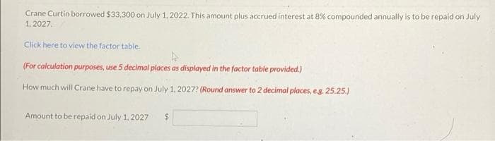 Crane Curtin borrowed $33,300 on July 1, 2022. This amount plus accrued interest at 8% compounded annually is to be repaid on July
1. 2027.
Click here to view the factor table.
(For calculation purposes, use 5 decimal places as displayed in the factor table provided.)
How much will Crane have to repay on July 1, 2027? (Round answer to 2 decimal places, eg. 25.25.)
Amount to be repaid on July 1, 2027
24
