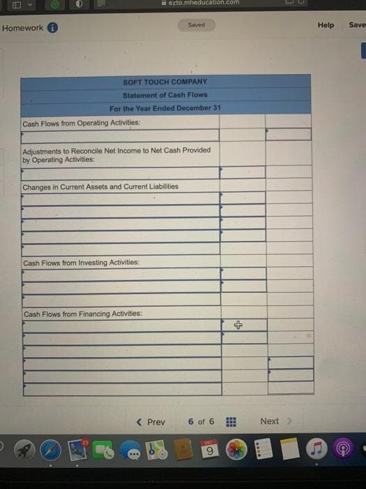 ezto.mheducation.com
Homework i
Saved
Help
Save
SOFT TOUCH COMPANY
Statement of Cash Flows
For the Year Ended December 31
Cash Flows from Operating Activities:
Adjustments to Reconcile Net Income to Net Cash Provided
by Operating Activities:
Changes in Current Assets and Current Liabilities
Cash Flows from Investing Activities:
Cash Flows from Financing Activities:
Prev
6 of 6
Next>
6.
