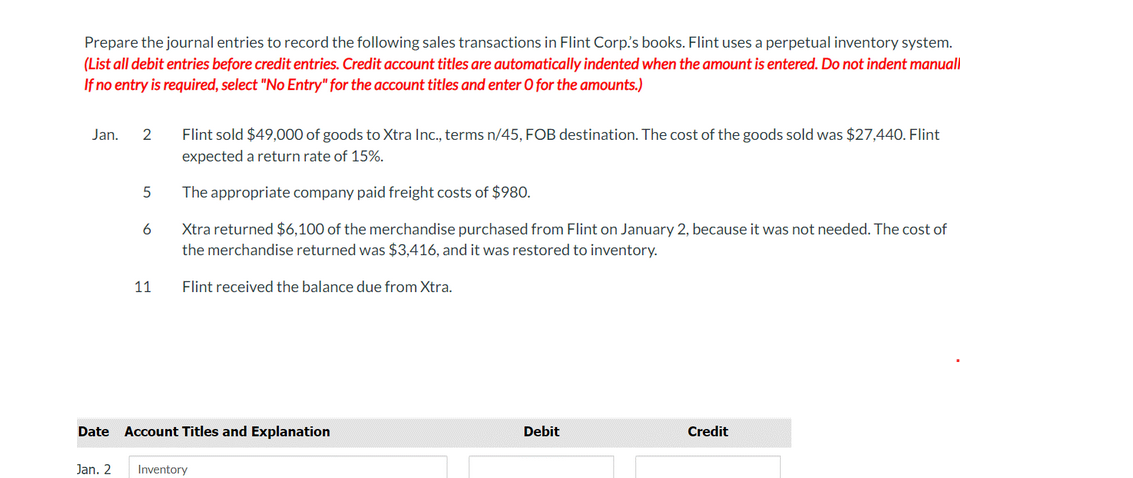 Prepare the journal entries to record the following sales transactions in Flint Corp.'s books. Flint uses a perpetual inventory system.
(List all debit entries before credit entries. Credit account titles are automatically indented when the amount is entered. Do not indent manuall
If no entry is required, select "No Entry" for the account titles and enter O for the amounts.)
Jan.
2
Flint sold $49,000 of goods to Xtra Inc., terms n/45, FOB destination. The cost of the goods sold was $27,440. Flint
expected a return rate of 15%.
The appropriate company paid freight costs of $980.
Xtra returned $6,100 of the merchandise purchased from Flint on January 2, because it was not needed. The cost of
the merchandise returned was $3,416, and it was restored to inventory.
6
11
Flint received the balance due from Xtra.
Date
Account Titles and Explanation
Debit
Credit
Jan. 2
Inventory
