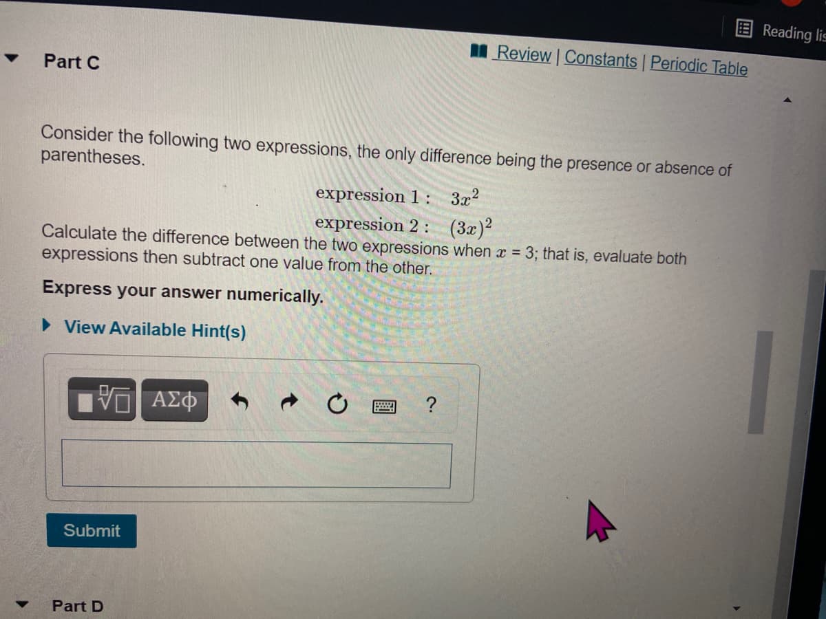 Reading lis
Review Constants Periodic Table
Part C
Consider the following two expressions, the only difference being the presence or absence of
parentheses.
expression 1 : 3x2
expression 2: (3x)?
Calculate the difference between the two expressions when x = 3; that is, evaluate both
expressions then subtract one value from the other.
Express your answer numerically.
• View Available Hint(s)
Submit
Part D
