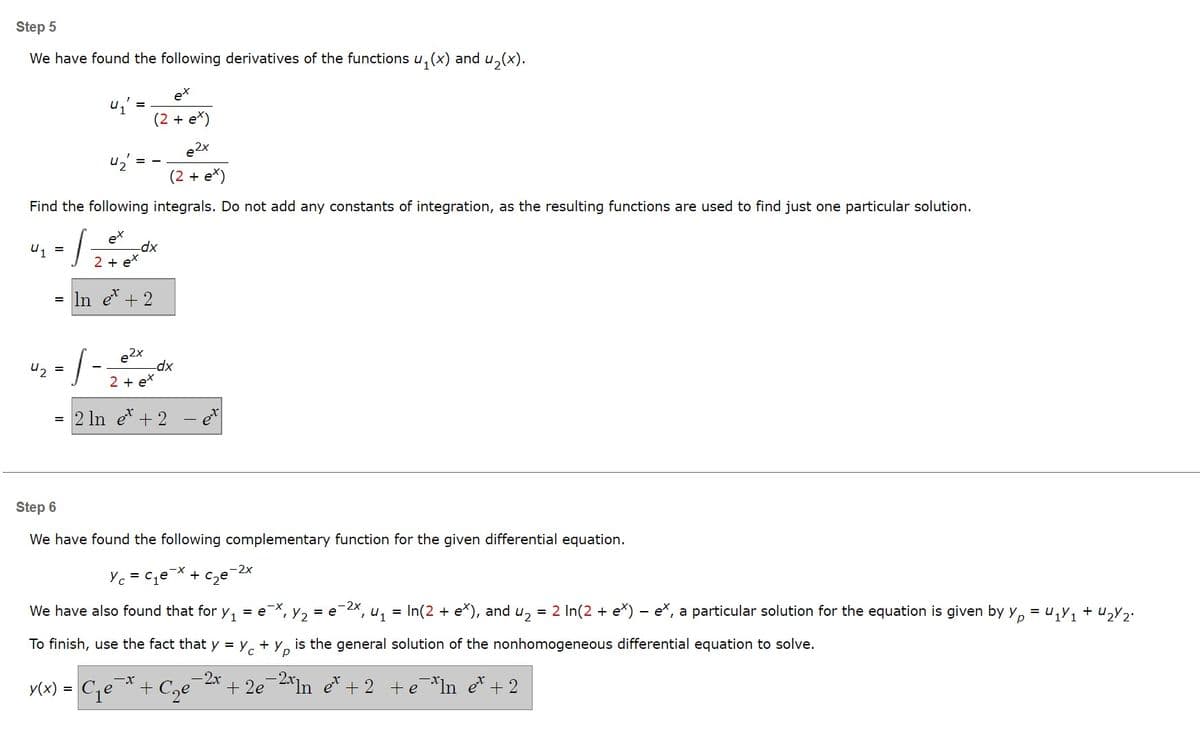 Step 5
We have found the following derivatives of the functions u₁(x) and u₂(x).
U1
42
42
Find the following integrals. Do not add any constants of integration, as the resulting functions are used to find just one particular solution.
-12 + x exox
-dx
=
+
= In et + 2
- 1-2 +0
e2x
=
ex
(2 + e*)
e2x
(2 + e*)
-dx
ex
=
= 2 ln et + 2
y(x): =
Step 6
We have found the following complementary function for the given differential equation.
Yc=c₁e + c₂e
We have also found that for y₁ = ex, , Y2 = e 4₁ =
2x
To finish, use the fact that y = Yc +
is the general solution of the nonhomogeneous differential equation to solve.
р
-2x
+2e
et +2 +eIn et + 2
-X
C₁e + C₂
In(2 + ex), and u₂ = 2 In(2 + e*) - e, a particular solution for the equation is given by Yp = U₁Y₁ + ₂Y 2.