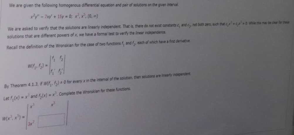 We are given the following homogenous differential equation and pair of solutions on the given interval.
x²y" - 7xy + 15y = 0; x³, x³, (0, m)
We are asked to verify that the solutions are linearly independent. That is, there do not exist constants c, and c, not both zero, such that c,x+c 0. While this may be clear for these
solutions that are different powers of x, we have a formal test to verify the linear independence.
Recall the definition of the Wronskian for the case of two functions f, and f, each of which have a first derivative
|f₁ f₂
If $₂
By Theorem 4.1.3, if W(f, f₂) = 0 for every x in the interval of the solution, then solutions are linearly independent
Let f(x) = x² and f(x)=x. Complete the Wronskian for these functions.
W(x³, x ³) =
W(f₂, f₂) =
3x²