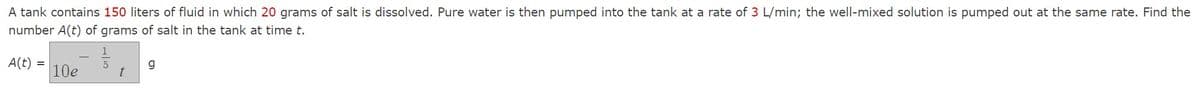 A tank contains 150 liters of fluid in which 20 grams of salt is dissolved. Pure water is then pumped into the tank at a rate of 3 L/min; the well-mixed solution is pumped out at the same rate. Find the
number A(t) of grams of salt in the tank at time t.
A(t) =
10e
t
g