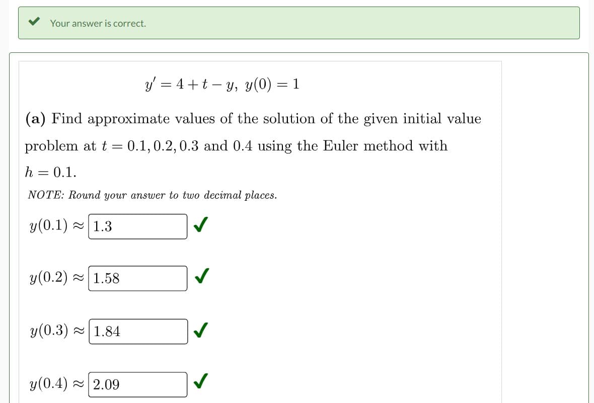 Your answer is correct.
y' = 4+t-y, y(0) = 1
(a) Find approximate values of the solution of the given initial value
problem at t = 0.1, 0.2, 0.3 and 0.4 using the Euler method with
h = 0.1.
NOTE: Round your answer to two decimal places.
y (0.1)
1.3
y (0.2) 1.58
y (0.3)~ 1.84
y(0.4)~ 2.09