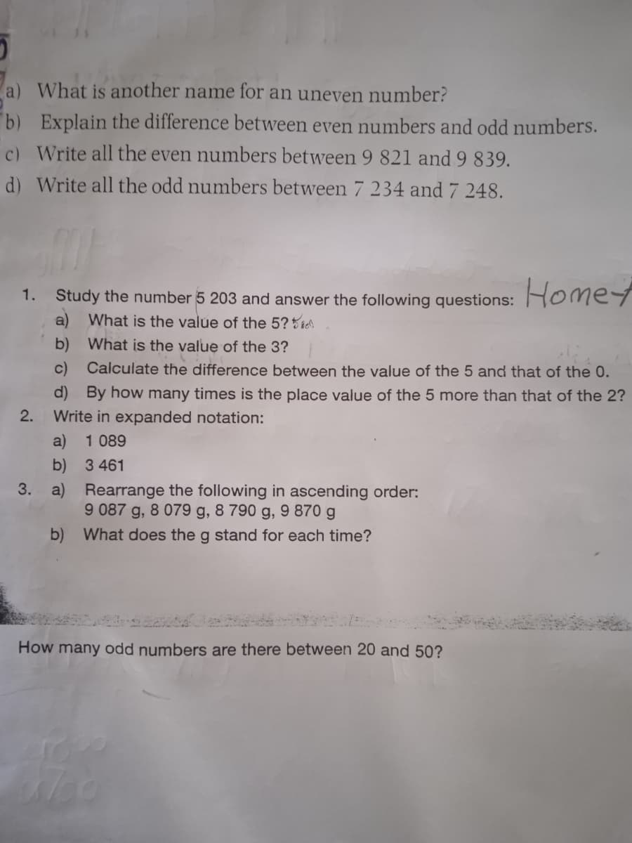 a) What is another name for an uneven number?
b) Explain the difference between even numbers and odd numbers.
c) Write all the even numbers between 9 821 and 9 839.
d) Write all the odd numbers between 7 234 and 7 248.
1. Study the number 5 203 and answer the following questions:
Homet
a) What is the value of the 5?5 te
b)
What is the value of the 3?
c)
Calculate the difference between the value of the 5 and that of the 0.
d) By how many times is the place value of the 5 more than that of the 2?
Write in expanded notation:
1 089
2.
a)
b) 3 461
3.
a) Rearrange the following in ascending order:
9 087 g, 8 079 g, 8 790 g, 9 870 g
b) What does the g stand for each time?
How many odd numbers are there between 20 and 50?
