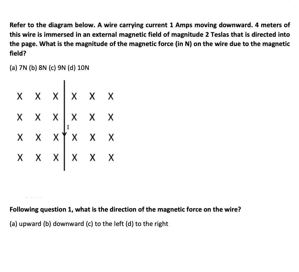 Refer to the diagram below. A wire carrying current 1 Amps moving downward. 4 meters of
this wire is immersed in an external magnetic field of magnitude 2 Teslas that is directed into
the page. What is the magnitude of the magnetic force (in N) on the wire due to the magnetic
field?
(a) 7N (b) 8N (c) 9N (d) 10N
X X
X X
I
XY x X X
X X
Following question 1, what is the direction of the magnetic force on the wire?
(a) upward (b) downward (c) to the left (d) to the right
