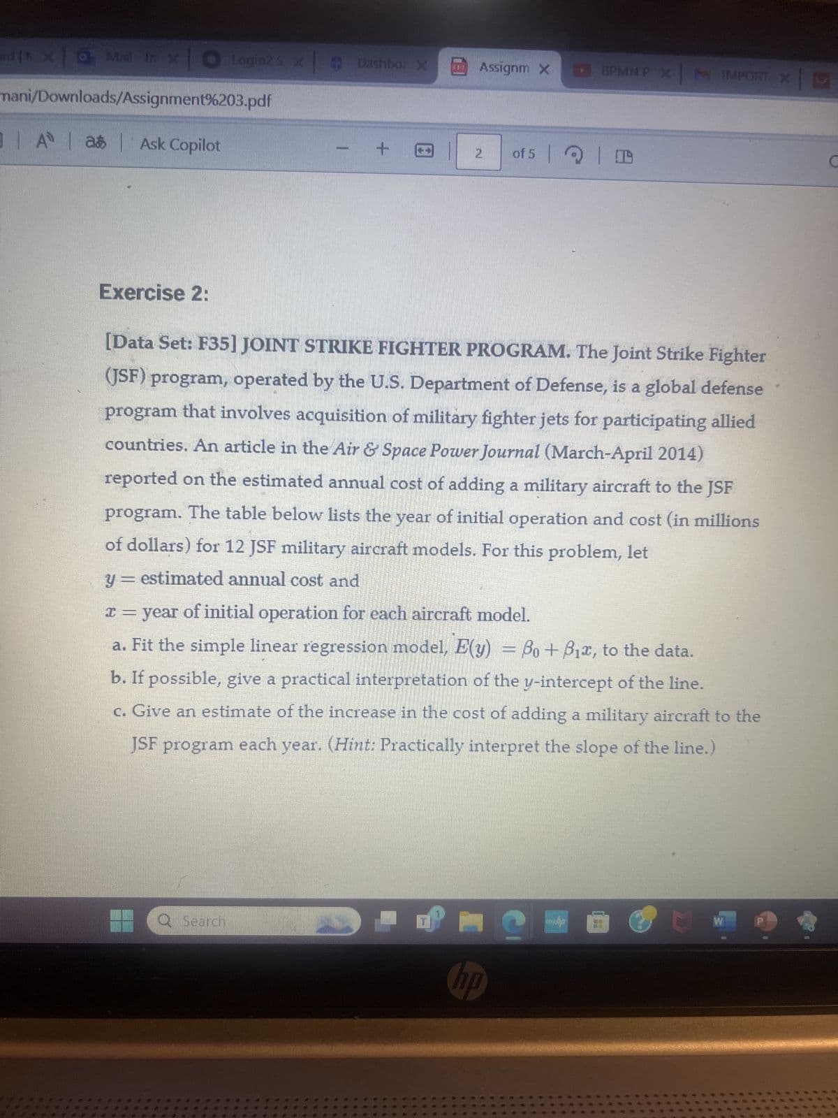 jxo Mail-in x O Logins x Dashbo: X
Assignm X
BPMNP X | M IMPORT. X
mani/Downloads/Assignment%203.pdf
0|A|a|Ask Copilot
2
of 5
Exercise 2:
[Data Set: F35] JOINT STRIKE FIGHTER PROGRAM. The Joint Strike Fighter
(JSF) program, operated by the U.S. Department of Defense, is a global defense
program that involves acquisition of military fighter jets for participating allied
countries. An article in the Air & Space Power Journal (March-April 2014)
reported on the estimated annual cost of adding a military aircraft to the JSF
program. The table below lists the year of initial operation and cost (in millions
of dollars) for 12 JSF military aircraft models. For this problem, let
y = estimated annual cost and
= year of initial operation for each aircraft model.
a. Fit the simple linear regression model, E(y) = Bo+ B₁x, to the data.
b. If possible, give a practical interpretation of the y-intercept of the line.
c. Give an estimate of the increase in the cost of adding a military aircraft to the
JSF program each year. (Hint: Practically interpret the slope of the line.)
Q Search
hp
W
ww