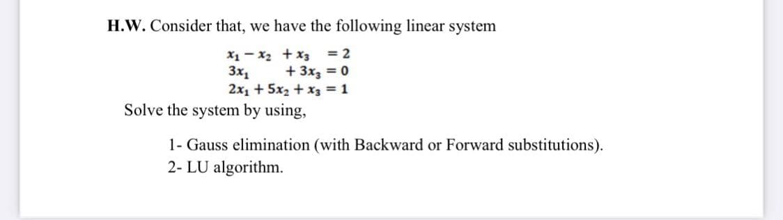 H.W. Consider that, we have the following linear system
X1 - x2 + x3 = 2
+ 3x3 = 0
2x1 + 5x2 + x3 = 1
Solve the system by using,
3x1
1- Gauss elimination (with Backward or Forward substitutions).
2- LU algorithm.
