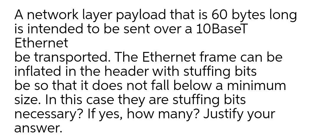 A network layer payload that is 60 bytes long
is intended to be sent over a 10BaseT
Ethernet
be transported. The Ethernet frame can be
inflated in the header with stuffing bits
be so that it does not fall below a minimum
size. In this case they are stuffing bits
necessary? If yes, how many? Justify your
answer.
