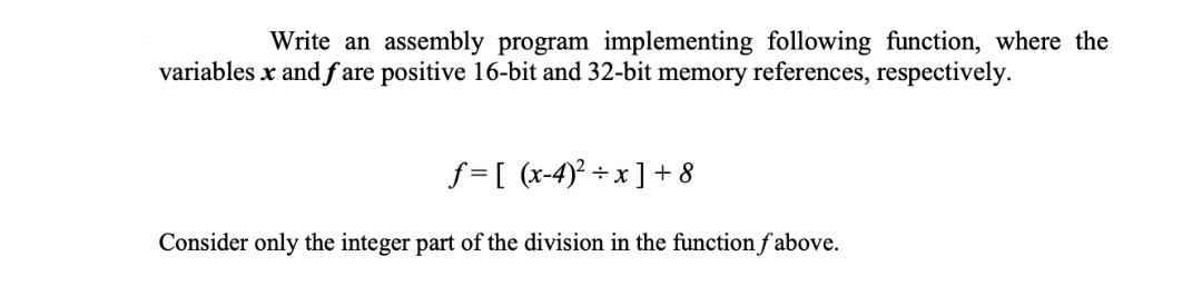 Write an assembly program implementing following function, where the
variables x and f are positive 16-bit and 32-bit memory references, respectively.
f = [ (x-4)² ÷ x ] + 8
Consider only the integer part of the division in the function f above.
