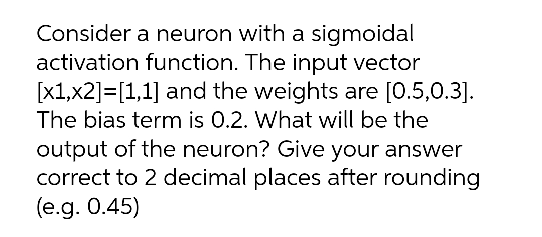 Consider a neuron with a sigmoidal
activation function. The input vector
[x1,x2]=[1,1] and the weights are [0.5,0.3].
The bias term is 0.2. What will be the
output of the neuron? Give your answer
correct to 2 decimal places after rounding
(e.g. 0.45)
