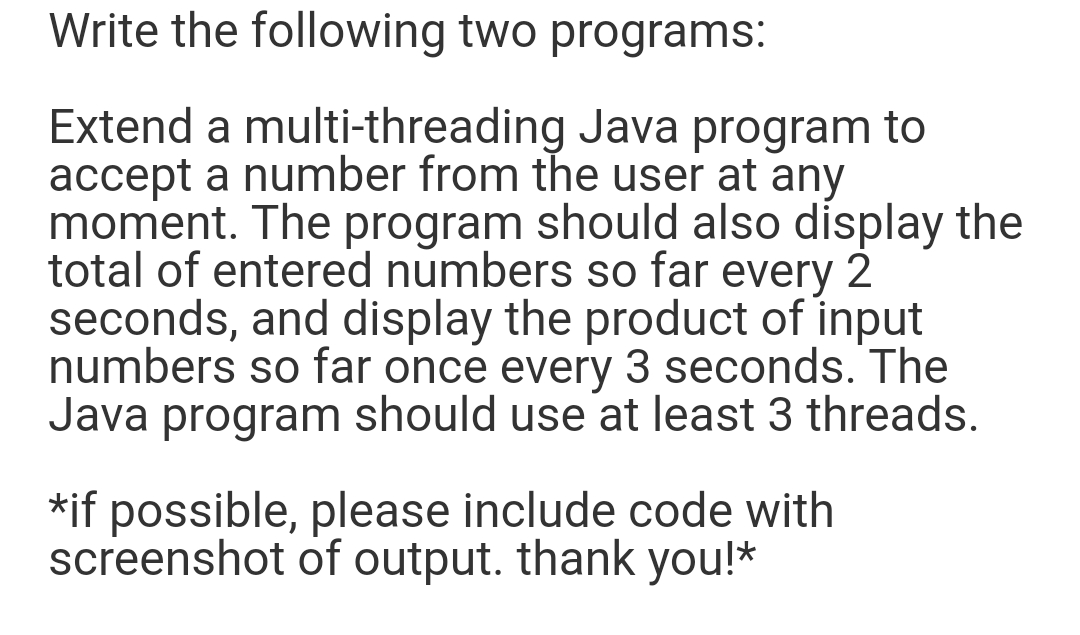 Write the following two programs:
Extend a multi-threading Java program to
accept a number from the user at any
moment. The program should also display the
total of entered numbers so far every 2
seconds, and display the product of input
numbers so far once every 3 seconds. The
Java program should use at least 3 threads.
*if possible, please include code with
screenshot of output. thank you!*
