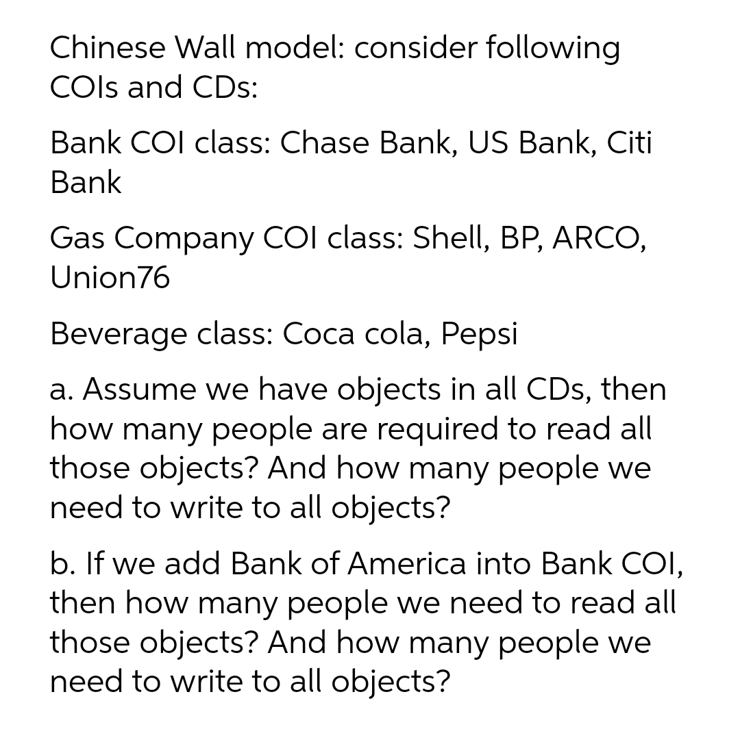 Chinese Wall model: consider following
COls and CDs:
Bank COl class: Chase Bank, US Bank, Citi
Bank
Gas Company COI class: Shell, BP, ARCO,
Union76
Beverage class: Coca cola, Pepsi
a. Assume we have objects in all CDs, then
how many people are required to read all
those objects? And how many people we
need to write to all objects?
b. If we add Bank of America into Bank COI,
then how many people we need to read all
those objects? And how many people we
need to write to all objects?
