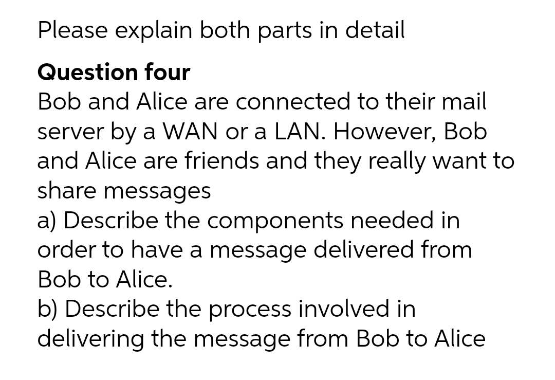 Please explain both parts in detail
Question four
Bob and Alice are connected to their mail
server by a WAN or a LAN. However, Bob
and Alice are friends and they really want to
share messages
a) Describe the components needed in
order to have a message delivered from
Bob to Alice.
b) Describe the process involved in
delivering the message from Bob to Alice
