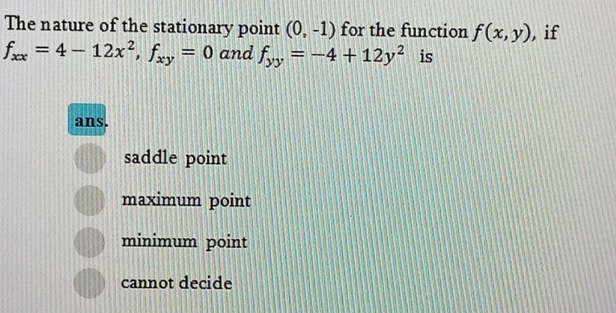 The nature of the stationary point (0, -1) for the function f(x, y), if
fx = 4 – 12x², fay = 0 and f, =-4+12y² is
%3D
ans.
saddle point
maximum point
minimum point
cannot decide
