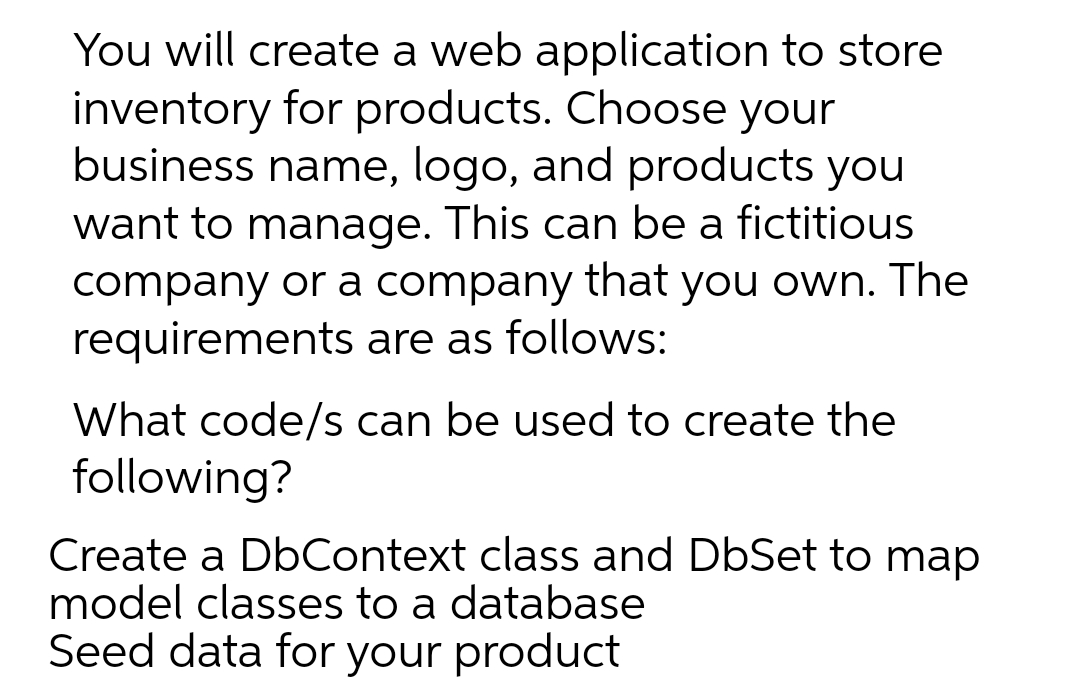 You will create a web application to store
inventory for products. Choose your
business name, logo, and products you
want to manage. This can be a fictitious
company or a company that you own. The
requirements are as follows:
What code/s can be used to create the
following?
Create a DbContext class and DbSet to map
model classes to a database
Seed data for your product
