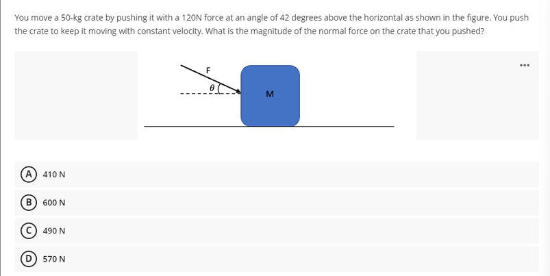 You move a 50-kg crate by pushing it with a 120N force at an angle of 42 degrees above the horizontal as shown in the figure. You push
the crate to keep it moving with constant velocity. What is the magnitude of the normal force on the crate that you pushed?
F
M
A 410 N
B) 600 N
490 N
D 570 N