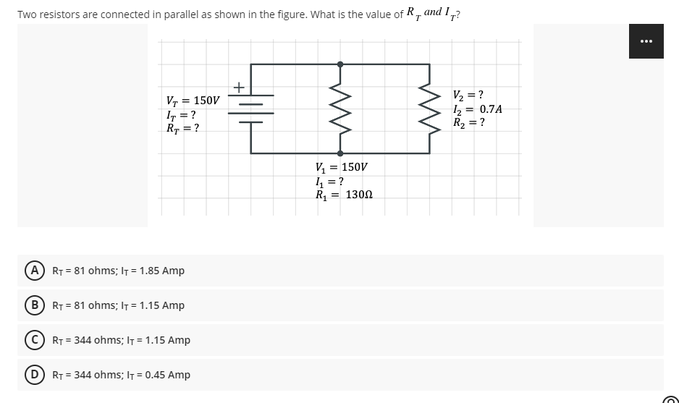 Two resistors are connected in parallel as shown in the figure. What is the value of R, and I?
T
VT = 150V
47 = ?
RT = ?
= 150V
4₁₂₁=?
R₁ = 130Ω
RT 81 ohms; IT = 1.85 Amp
BRT=81 ohms; IT = 1.15 Amp
ⒸRT = 344 ohms; IT = 1.15 Amp
RT = 344 ohms; IT = 0.45 Amp
412
ww
V/₂=?
1₂
R₂ = ?
0.7A
...
C