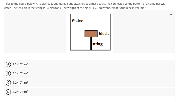 Refer to the figure below. An object was submerged and attached to a massless string connected to the bottom of a container with
water. The tension in the string is 3.0Newtons. The weight of the block is 5.0 Newtons. What is the block's volume?
...
Water
block
A) 2.2x10-4 m³
(B) 3.2x10-4 m³
5.2x10-4 m³
D 8.2x10-4 m³
string