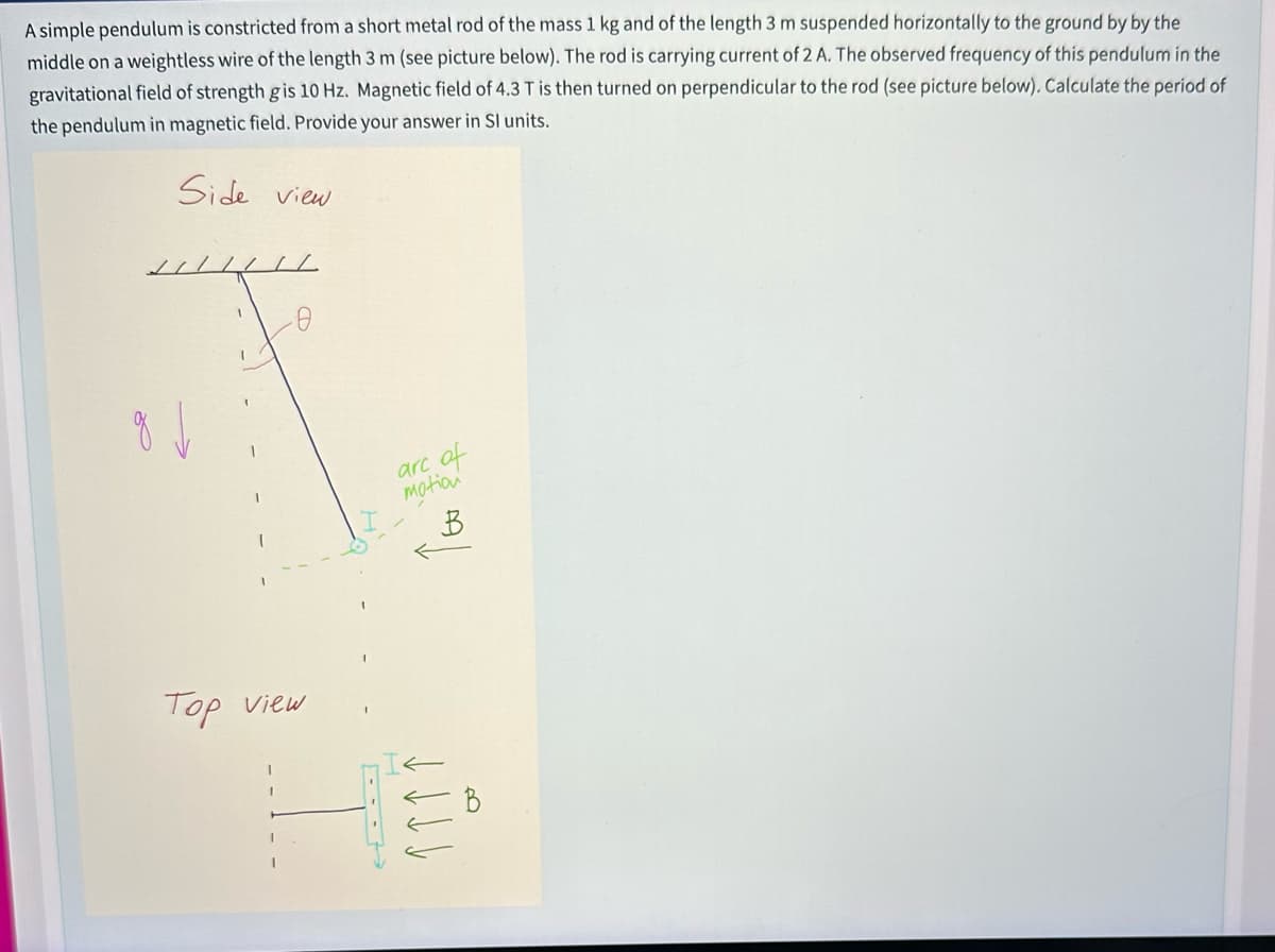 A simple pendulum is constricted from a short metal rod of the mass 1 kg and of the length 3 m suspended horizontally to the ground by by the
middle on a weightless wire of the length 3 m (see picture below). The rod is carrying current of 2 A. The observed frequency of this pendulum in the
gravitational field of strength g is 10 Hz. Magnetic field of 4.3 T is then turned on perpendicular to the rod (see picture below). Calculate the period of
the pendulum in magnetic field. Provide your answer in Sl units.
Side view
//////
I
-0
Top view
of
arc
motion
B
Jill