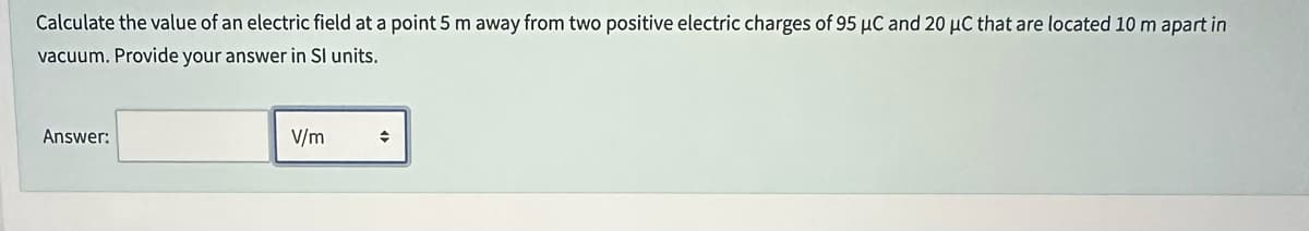 Calculate the value of an electric field at a point 5 m away from two positive electric charges of 95 μC and 20 µC that are located 10 m apart in
vacuum. Provide your answer in Sl units.
Answer:
V/m
♦