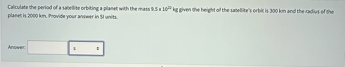 Calculate the period of a satellite orbiting a planet with the mass 9.5 x 1022 kg given the height of the satellite's orbit is 300 km and the radius of the
planet is 2000 km. Provide your answer in SI units.
Answer:
S
→