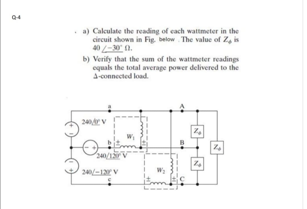 Q-4
a) Calculate the reading of each wattmeter in the
circuit shown in Fig. below . The value of Za is
40 -30 2.
b) Verify that the sum of the wattmeter readings
equals the total average power delivered to the
A-connected load.
240/0° V
B
240/120° V
240/-120° V
W2
