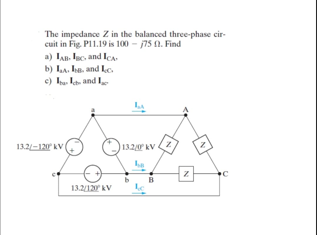 The impedance Z in the balanced three-phase cir-
cuit in Fig. P11.19 is 100 – j75 N. Find
a) IAB, IBC, and ICA-
b) Iaa, IbB, and Icc,
c) Ipa, Icb, and Iac:
a
A
13.2/-120° kV
Z
13.2/0° kV
Z
C
b
13.2/120° kV
