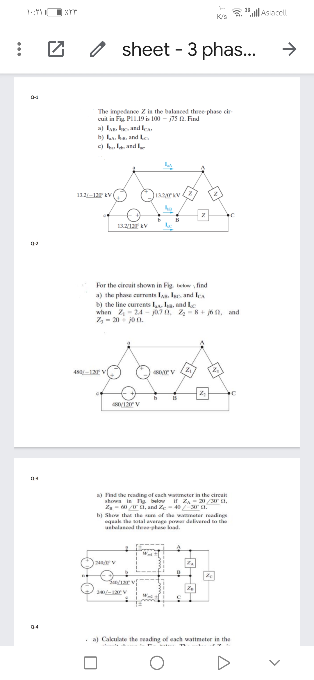 3G
ll Asiacell
K/s
sheet - 3 phas..
Q-1
The impedance Z in the balanced three-phase cir-
cuit in Fig. P11.19 is 100 – j75 N. Find
a) IAB, IBC, and Ica,
b) Iaa, IbB, and Icc,
c) Ipa, Icb, and Ige-
LA
a
13.2/-120° kV
13.2/0° kV ( Z
B
13.2/120° kV
О-2
For the circuit shown in Fig. below , find
a) the phase currents IAB, IBC, and IcA
b) the line currents IA, IbB, and Ic
when Z1 = 2.4 – j0.7 N, Z = 8 + j6 N, and
Zz = 20 + j0 N.
a
480/-120° V
480/0° V
Z3
B
480/120° V
Q-3
a) Find the reading of each wattmeter in the circuit
shown in Fig. below
ZB = 60 /0° N, and Zc = 40/–30" N.
if ZA = 20 /30° N,
b) Show that the sum of the wattmeter readings
equals the total average power delivered to the
unbalanced three-phase load.
| 240/0° V
ZA
n.
Zc
240/120° V
ZB
240/–120° V
Wm2
Q-4
. a) Calculate the reading of each wattmeter in the
