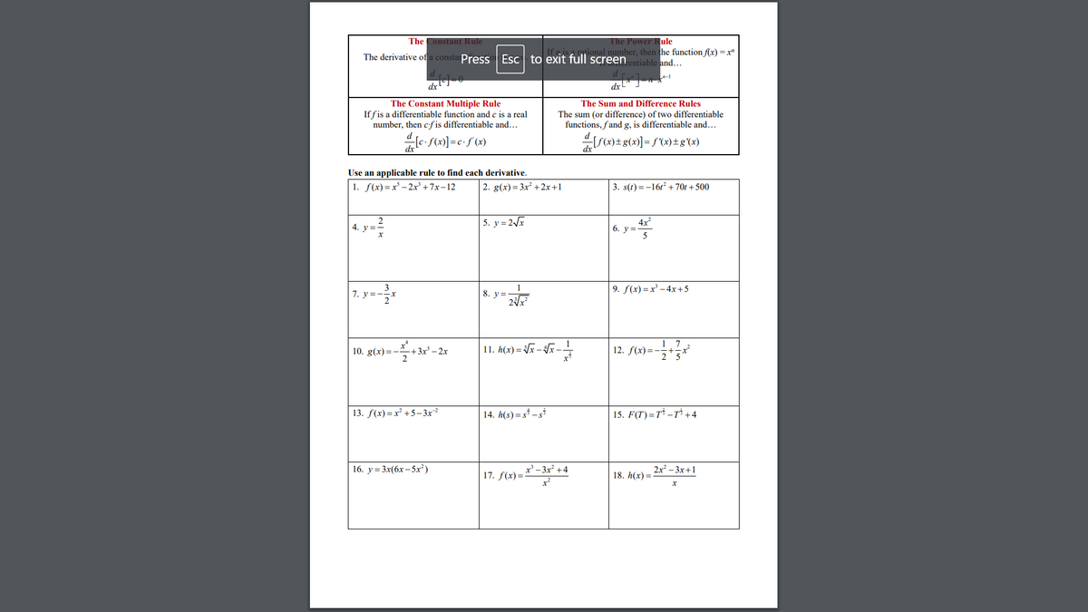 The Power Rule
ional number, then the function f(x) = x"
The Constant Rule
The derivative of a constarPress Esc to exit full screen entiable and...
d
n-
The Constant Multiple Rule
If fis a differentiable function and c is a real
number, then cf is differentiable and...
The Sum and Difference Rules
The sum (or difference) of two differentiable
functions, fand g, is differentiable and...
le- S(x)]=c•f (x)
IS(2) ±g(x)] = f(x)± g (x)
Use an applicable rule to find each derivative.
1. f(x) = x' – 2x³ + 7x–12
2. g(x)= 3x +2x+1
3. s(t) = -161? +70t + 500
2
4. y =-
5. y= 2/x
4x
6. у%3
7. у%3
8. y=
9. f(x) =x' – 4x+5
-
11. h(x) = Vx – Vx -
1 7
12. f(x)=-
10. g(x)= -
-+3x - 2х
13. f(x)=x² +5 – 3x
14. h(s) = s* – s*
15. F(T')=T* –T* +4
16. у%3 3x(6х - 5х*)
x' - 3x +4
2x? -3х +1
17. f(x)=
18. h(x) =
x?
