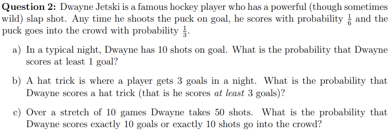 Question 2: Dwayne Jetski is a famous hockey player who has a powerful (though sometimes
wild) slap shot. Any time he shoots the puck on goal, he scores with probability and the
ㅎ
puck goes into the crowd with probability.
a) In a typical night, Dwayne has 10 shots on goal. What is the probability that Dwayne
scores at least 1 goal?
b) A hat trick is where a player gets 3 goals in a night. What is the probability that
Dwayne scores a hat trick (that is he scores at least 3 goals)?
c) Over a stretch of 10 games Dwayne takes 50 shots. What is the probability that
Dwayne scores exactly 10 goals or exactly 10 shots go into the crowd?