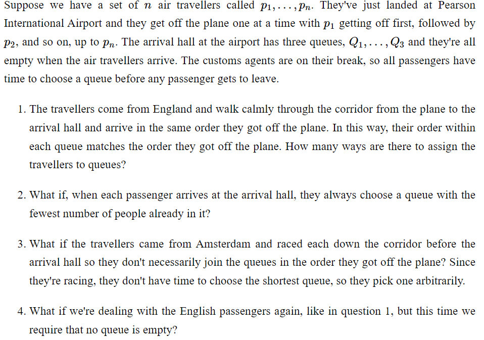 Suppose we have a set of n air travellers called p₁,..., Pn. They've just landed at Pearson
International Airport and they get off the plane one at a time with p₁ getting off first, followed by
P2, and so on, up to pn. The arrival hall at the airport has three queues, Q₁,..., Q3 and they're all
empty when the air travellers arrive. The customs agents are on their break, so all passengers have
time to choose a queue before any passenger gets to leave.
1. The travellers come from England and walk calmly through the corridor from the plane to the
arrival hall and arrive in the same order they got off the plane. In this way, their order within
each queue matches the order they got off the plane. How many ways are there to assign the
travellers to queues?
2. What if, when each passenger arrives at the arrival hall, they always choose a queue with the
fewest number of people already in it?
3. What if the travellers came from Amsterdam and raced each down the corridor before the
arrival hall so they don't necessarily join the queues in the order they got off the plane? Since
they're racing, they don't have time to choose the shortest queue, so they pick one arbitrarily.
4. What if we're dealing with the English passengers again, like in question 1, but this time we
require that no queue is empty?