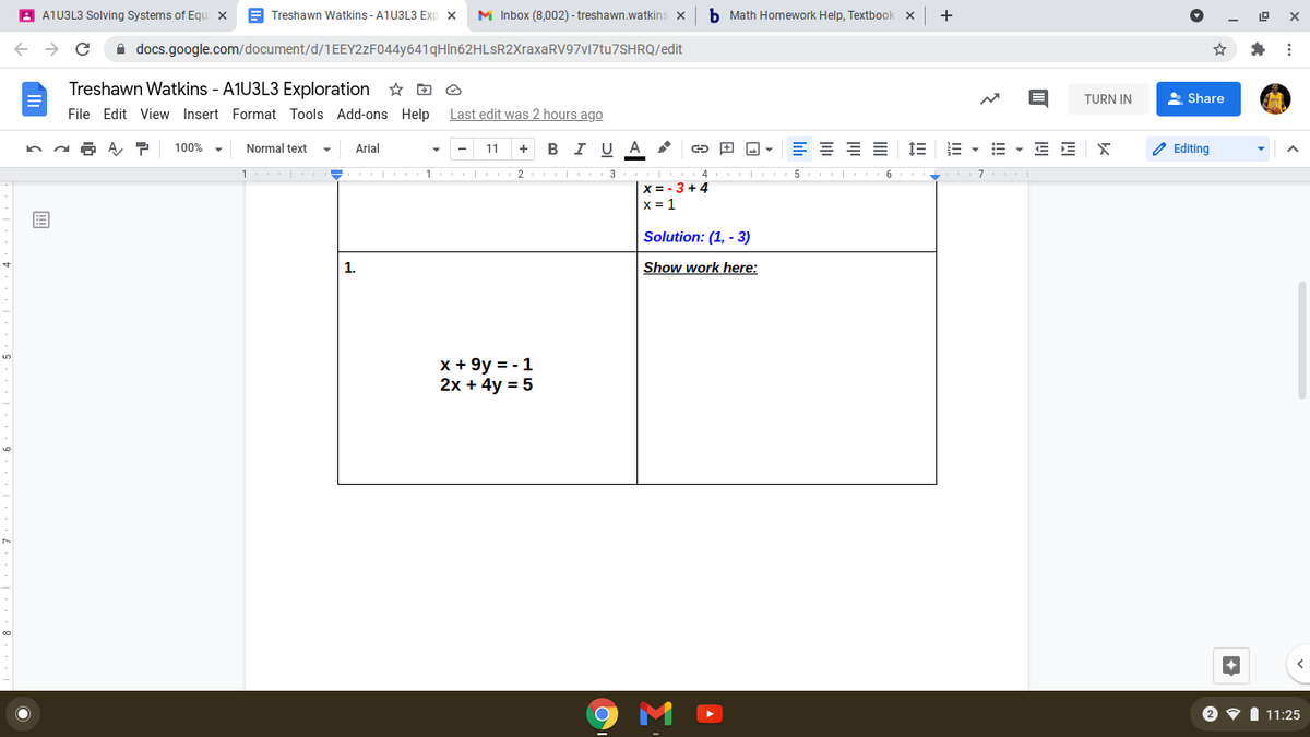 A A1U3L3 Solving Systems of Equ x
E Treshawn Watkins - A1U3L3 Exp x
M Inbox (8,002) - treshawn.watkins x
b Math Homework Help, Textbook x
+
A docs.google.com/document/d/1EEY2zF044y641qHln62HLsR2XraxaRV97v17tu7SHRQ/edit
Treshawn Watkins - A1U3L3 Exploration D O
TURN IN
Share
File Edit View Insert Format Tools Add-ons Help Last edit was 2 hours ago
100%
Normal text
в IU A
E = = =
E - E E x
Arial
11
+
Editing
1 - 1 2 I 3
4 5 6 7
X = - 3 +4
X = 1
Solution: (1, - 3)
1.
Show work here:
x + 9y = - 1
2x + 4y = 5
11:25
II
