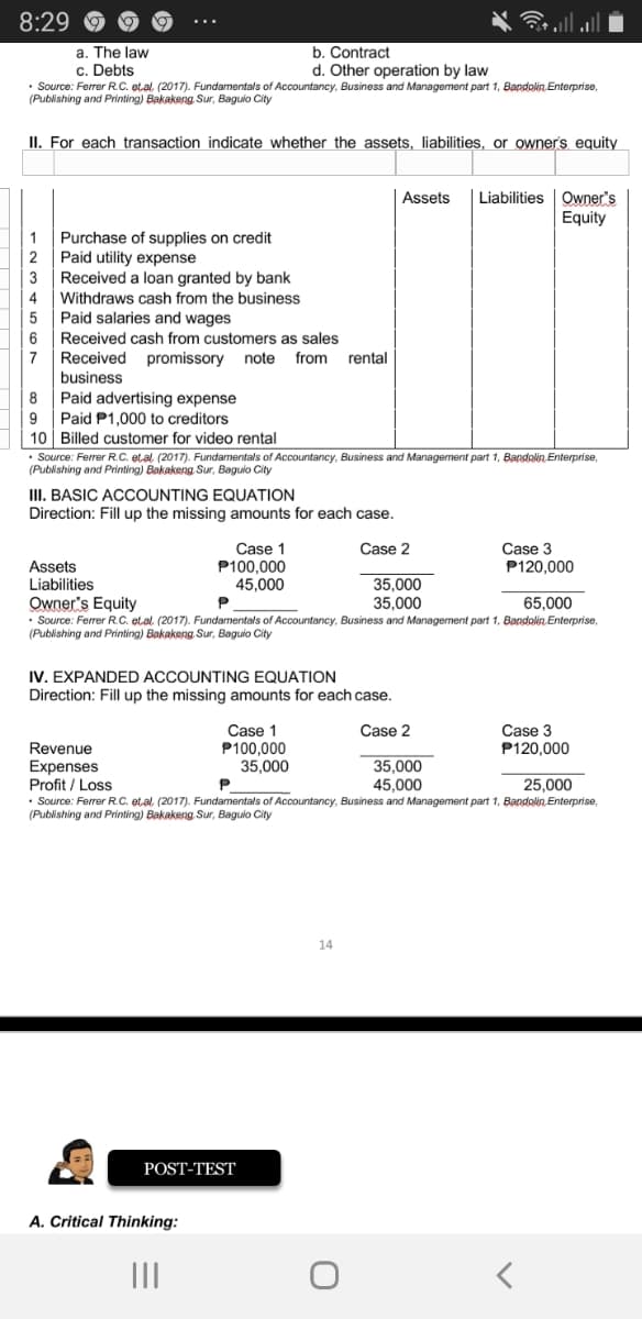 8:29
a. The law
c. Debts
• Source: Ferrer R.C. et.al. (2017). Fundamentals of Accountancy, Business and Management part 1, Bandolin. Enterprise,
(Publishing and Printing) Bakakeng Sur, Baguio City
b. Contract
d. Other operation by law
II. For each transaction indicate whether the assets, liabilities, or owners equity
Liabilities Owner's
Equity
Assets
Purchase of supplies on credit
2
1
Paid utility expense
Received a loan granted by bank
Withdraws cash from the business
Paid salaries and wages
3
4
6
Received cash from customers as sales
Received promissory note
business
Paid advertising expense
7
from
rental
8
9
Paid P1,000 to creditors
10 | Billed customer for video rental
• Source: Ferrer RC. etal (2017). Fundamentals of Accountancy, Business and Management part 1, Bandolin Enterprise,
(Publishing and Printing) Bakakeng Sur, Baguio City
III. BASIC ACCOUNTING EQUATION
Direction: Fill up the missing amounts for each case.
Case 1
P100,000
45,000
Case 3
P120,000
Case 2
Assets
Liabilities
Owner's Equity
• Source: Ferrer R.C. etal (2017). Fundamentals of Accountancy, Business and Management part 1, Bandolin Enterprise,
(Publishing and Printing) Bakakeng Sur, Baguio City
35,000
35,000
65,000
IV. EXPANDED ACCOUNTING EQUATION
Direction: Fill up the missing amounts for each case.
Case 1
P100,000
35,000
Case 3
P120,000
Case 2
Revenue
Expenses
Profit / Loss
• Source: Ferrer R.C. etal (2017). Fundamentals of Accountancy, Business and Management part 1, Bandolin Enterprise,
(Publishing and Printing) Bakakeng. Sur, Baguio City
35,000
45.000
25,000
14
POST-TEST
A. Critical Thinking:
II
