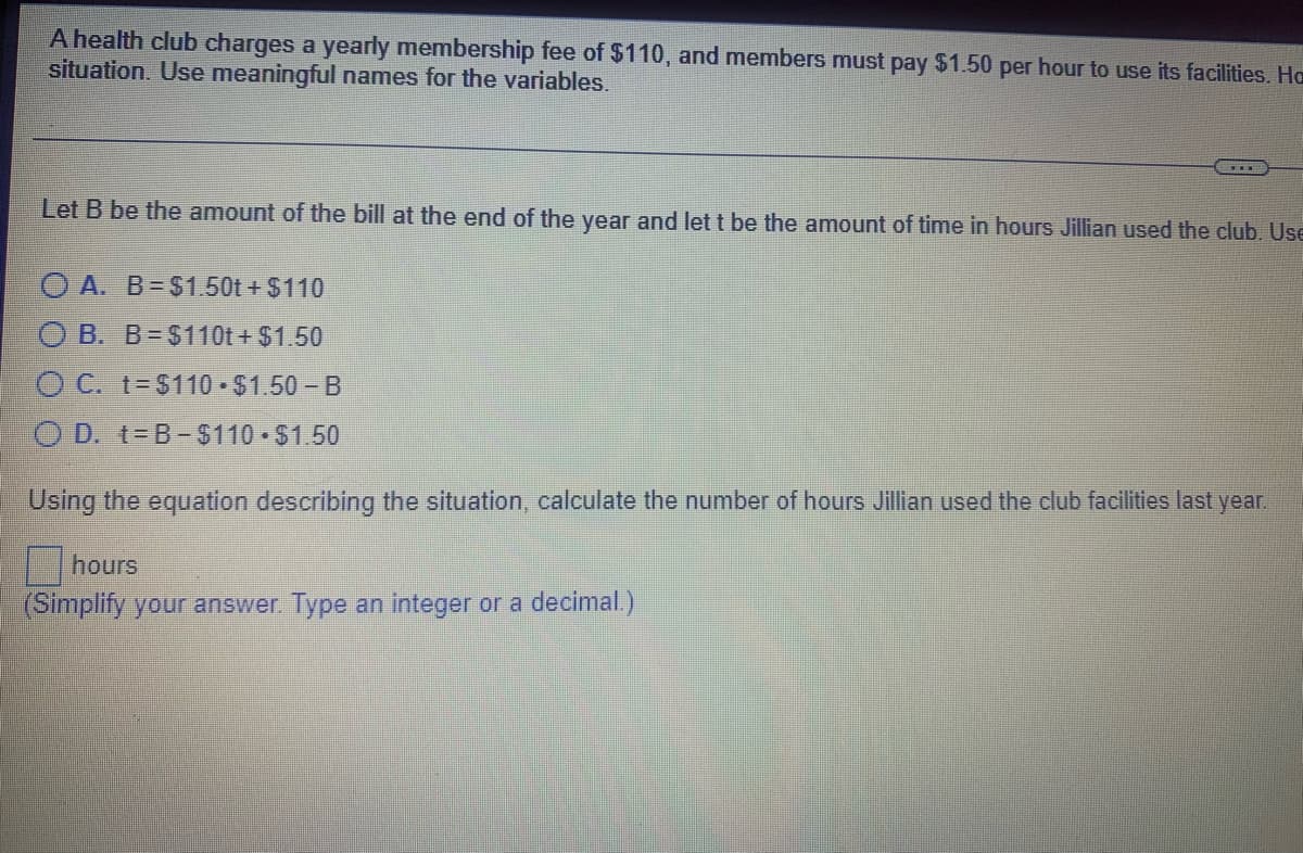 A health club charges a yearly membership fee of $110, and members must pay $1.50 per hour to use its facilities. Ha
situation. Use meaningful names for the variables.
Let B be the amount of the bill at the end of the year and let t be the amount of time in hours Jillian used the club. Use
O A. B=$1.50t + $110
O B. B=$110t + $1.50
O C. t-$110 - $1.50 - B
O D. t=B-$110 $1.50
Using the equation describing the situation, calculate the number of hours Jillian used the club facilities last year.
hours
(Simplify your answer. Type an integer or a decimal.)
