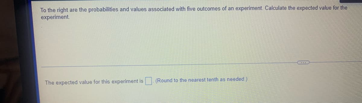 To the right are the probabilities and values associated with five outcomes of an experiment. Calculate the expected value for the
experiment.
The expected value for this experiment is (Round to the nearest tenth as needed.)
