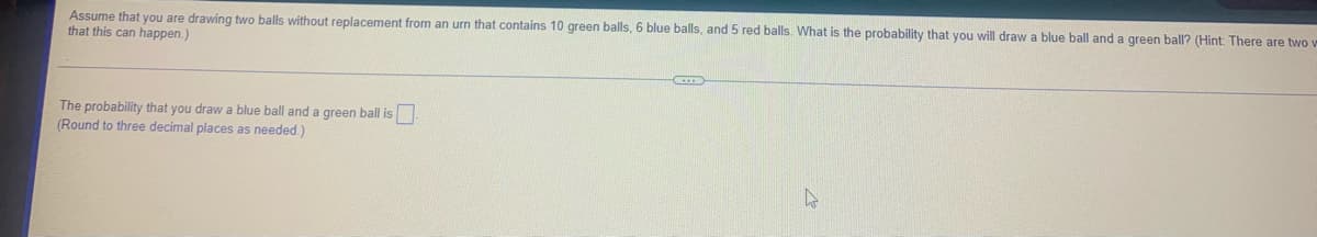 Assume that you are drawing two balls without replacement from an urn that contains 10 green balls, 6 blue balls, and 5 red balls. What is the probability that you will draw a blue ball and a green ball? (Hint: There are two w
that this can happen.)
The probability that you draw a blue ball and a green ball is
(Round to three decimal places as needed.)
