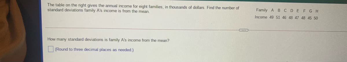 The table on the right gives the annual income for eight families, in thousands of dollars. Find the number of
standard deviations family A's income is from the mean.
Family A B CDE FG H
Income 49 51 46 48 47 48 45 50
How many standard deviations is family A's income from the mean?
(Round to three decimal places as needed.)
