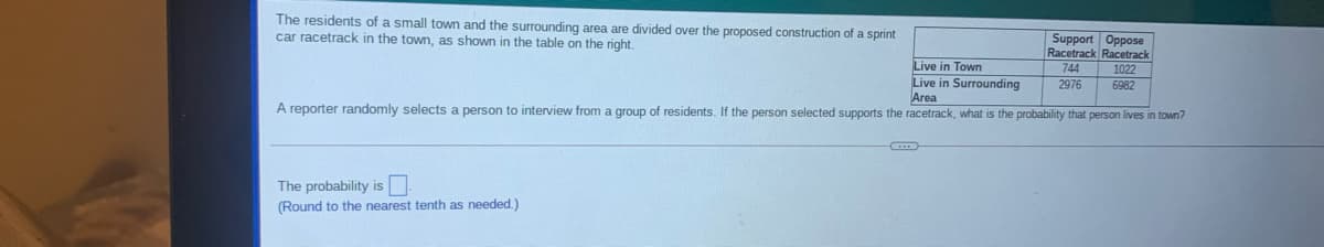 The residents of a small town and the surrounding area are divided over the proposed construction of a sprint
car racetrack in the town, as shown in the table on the right,
Support Oppose
Racetrack Racetrack
Live in Town
Live in Surrounding
Area
744
1022
2976
6982
A reporter randomly selects a person to interview from a group of residents. If the person selected supports the racetrack, what is the probability that person lives in town?
The probability is
(Round to the nearest tenth as needed.)
