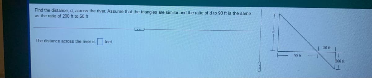 Find the distance, d, across the river. Assume that the triangles are similar and the ratio of d to 90 ft is the same
as the ratio of 200 ft to 50 ft.
The distance across the river is
feet.
50 ft
90 ft
200 ft
