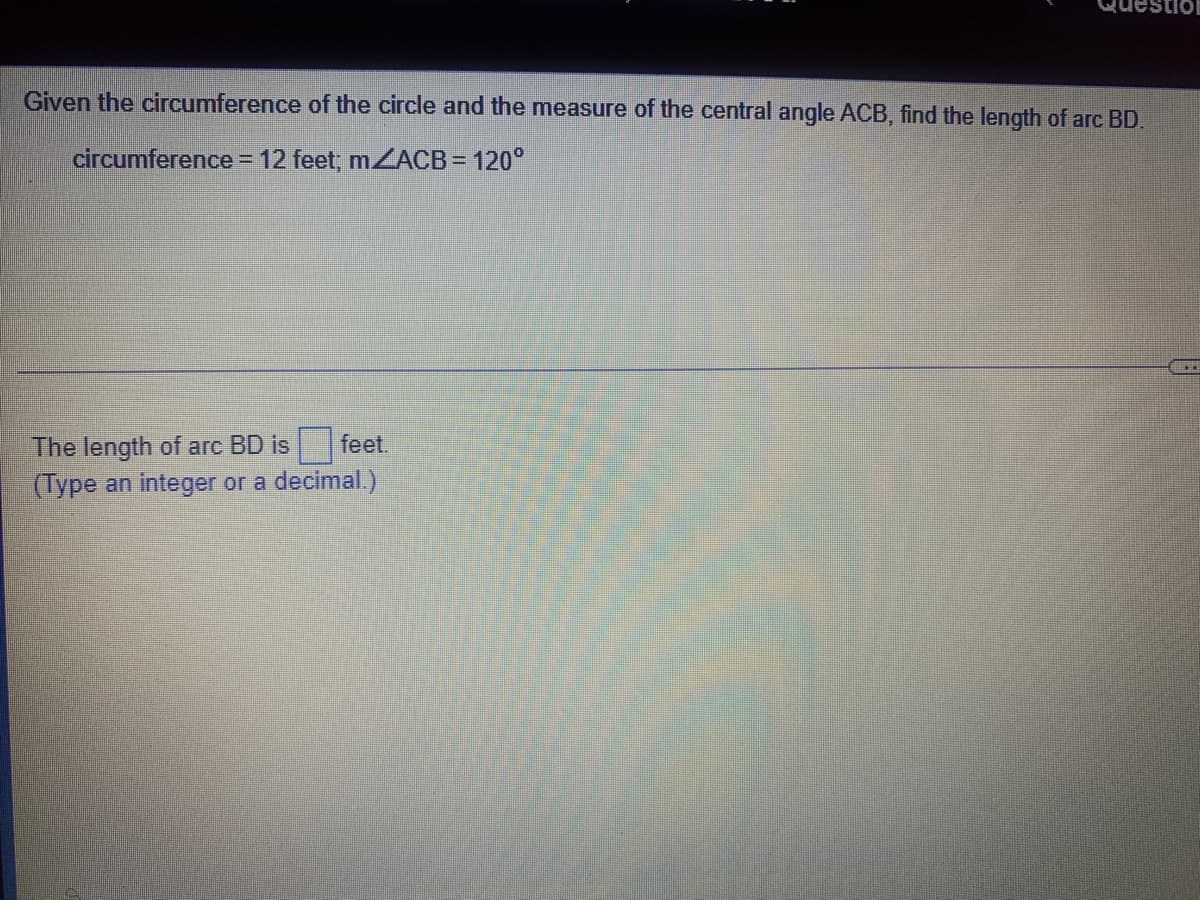 uestic
Given the circumference of the circle and the measure of the central angle ACB, find the length of arc BD.
circumference = 12 feet; MZACB = 120°
%3D
The length of arc BD is feet.
(Type an integer or a decimal.)
