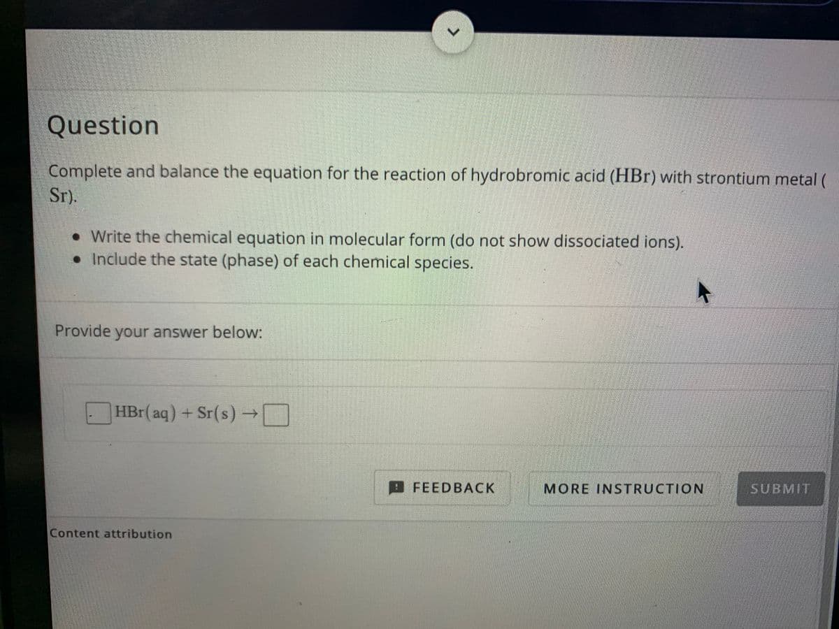 Question
Complete and balance the equation for the reaction of hydrobromic acid (HBr) with strontium metal (
Sr).
• Write the chemical equation in molecular form (do not show dissociated ions).
•Include the state (phase) of each chemical species.
Provide your answer below:
HBr(aq) + Sr(s) –→N
FEEDBACK
MORE INSTRUCTION
SUBMIT
Content attribution
