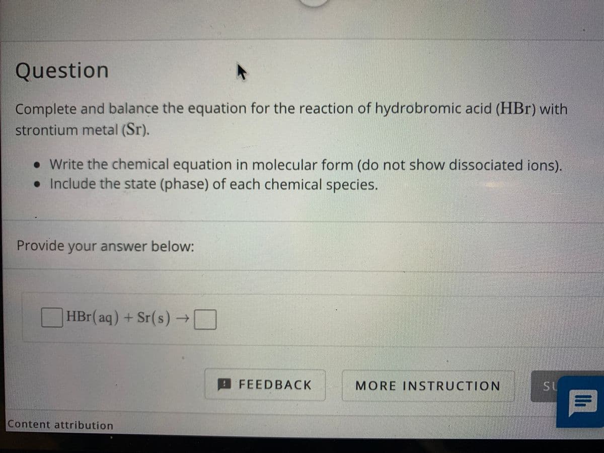 Question
Complete and balance the equation for the reaction of hydrobromic acid (HBr) with
strontium metal (Sr).
• Write the chemical equation in molecular form (do not show dissociated ions).
• Include the state (phase) of each chemical species.
Provide your answer below:
HBr(aq) + Sr(s) →
FEEDBACK
MORE INSTRUCTION
SL
Content attribution
